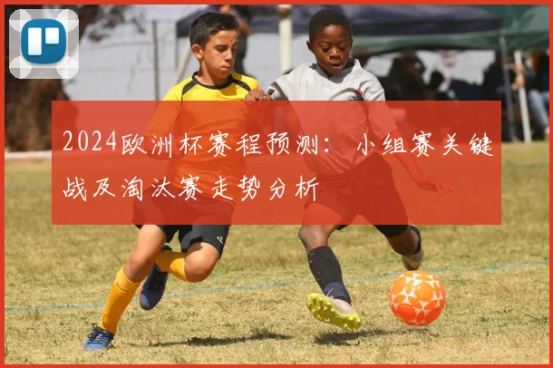 2024欧洲杯赛程预测：小组赛关键战及淘汰赛走势分析