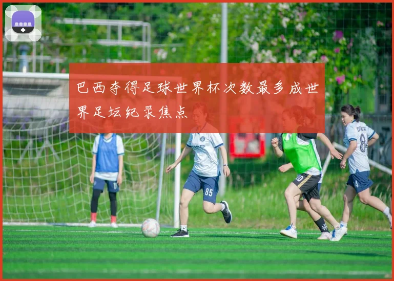 巴西夺得足球世界杯次数最多成世界足坛纪录焦点
