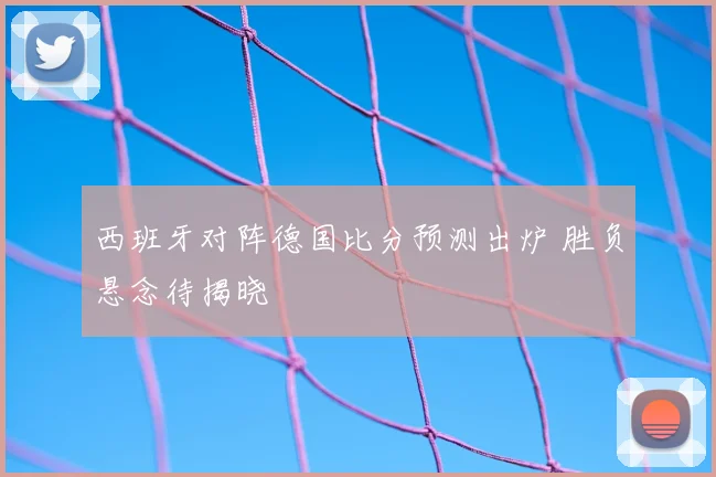 西班牙对阵德国比分预测出炉 胜负悬念待揭晓