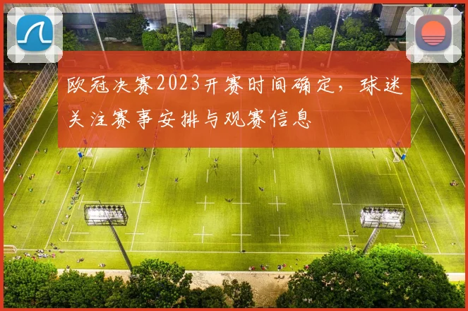 欧冠决赛2023开赛时间确定，球迷关注赛事安排与观赛信息