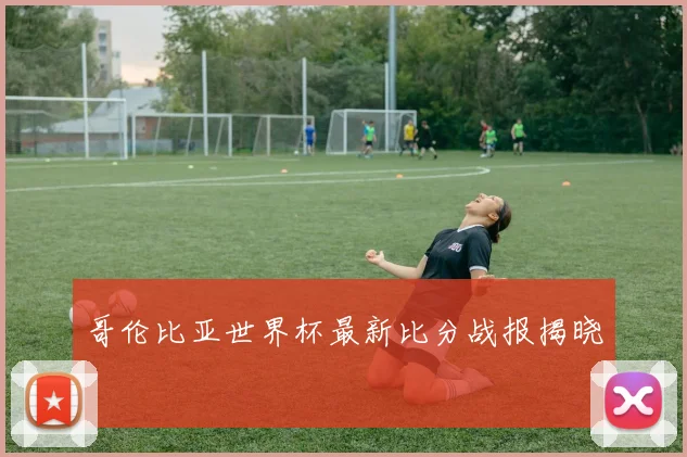 哥伦比亚世界杯最新比分战报揭晓