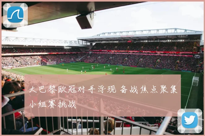 大巴黎欧冠对手浮现 备战焦点聚集小组赛挑战