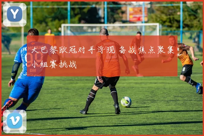 大巴黎欧冠对手浮现 备战焦点聚集小组赛挑战