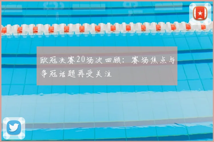 欧冠决赛20场次回顾：赛场焦点与争冠话题再受关注