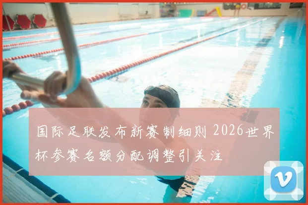 国际足联发布新赛制细则 2026世界杯参赛名额分配调整引关注