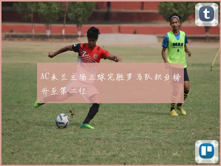 AC米兰主场三球完胜罗马队积分榜升至第二位
