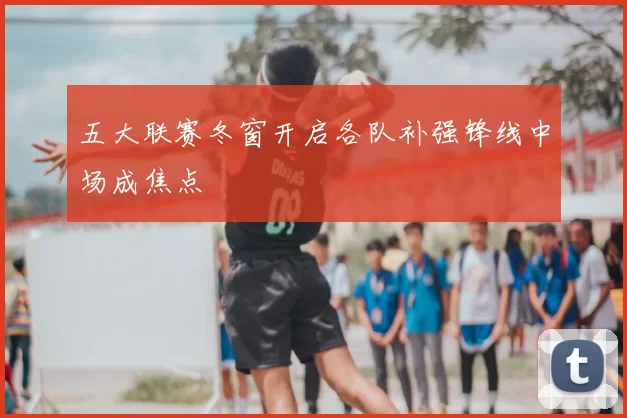 五大联赛冬窗开启各队补强锋线中场成焦点