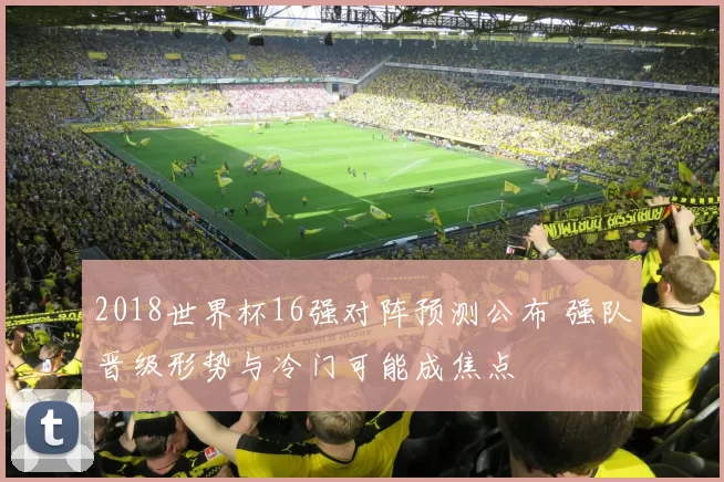 2018世界杯16强对阵预测公布 强队晋级形势与冷门可能成焦点