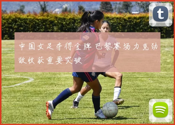 中国女足夺得金牌 巴黎赛场力克劲敌收获重要突破