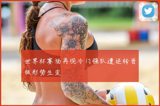 世界杯赛场再现冷门强队遭逆转晋级形势生变