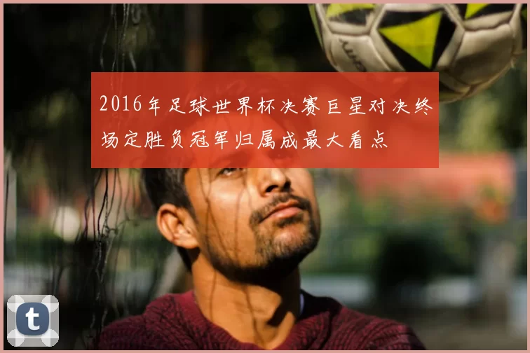 2016年足球世界杯决赛巨星对决终场定胜负冠军归属成最大看点