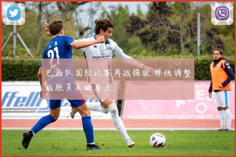 巴西队国际比赛再战强敌 锋线调整成胜负关键看点