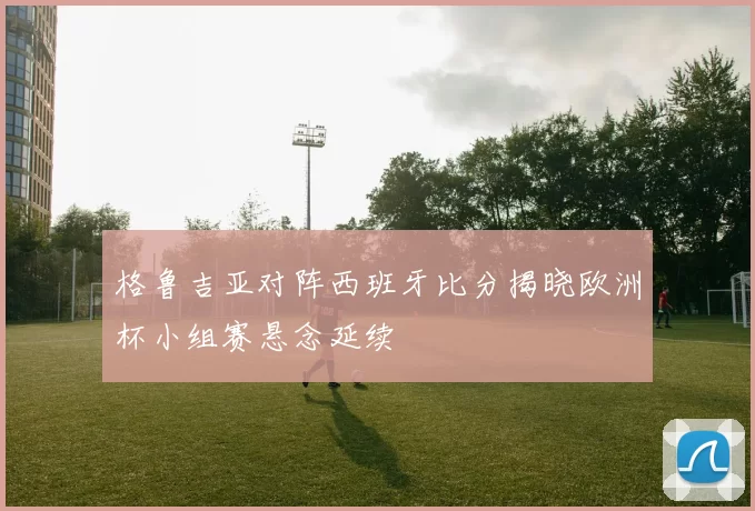 格鲁吉亚对阵西班牙比分揭晓欧洲杯小组赛悬念延续