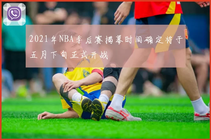 2021年NBA季后赛揭幕时间确定将于五月下旬正式开战