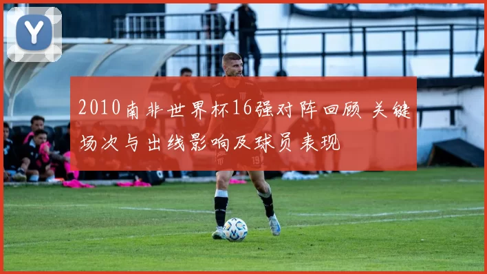 2010南非世界杯16强对阵回顾 关键场次与出线影响及球员表现