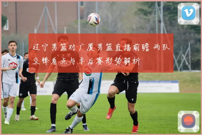 辽宁男篮对广厦男篮直播前瞻 两队交锋看点与季后赛形势解析