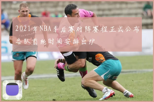 2021年NBA季后赛对阵赛程正式公布各队首轮时间安排出炉