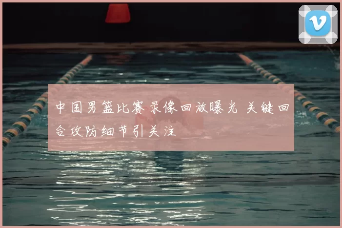 中国男篮比赛录像回放曝光 关键回合攻防细节引关注