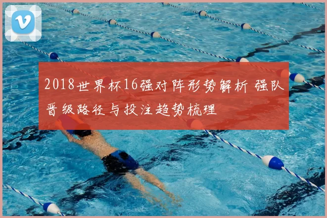 2018世界杯16强对阵形势解析 强队晋级路径与投注趋势梳理