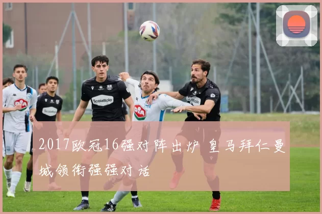 2017欧冠16强对阵出炉 皇马拜仁曼城领衔强强对话