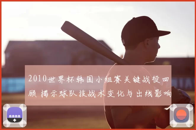 2010世界杯韩国小组赛关键战役回顾 揭示球队技战术变化与出线影响