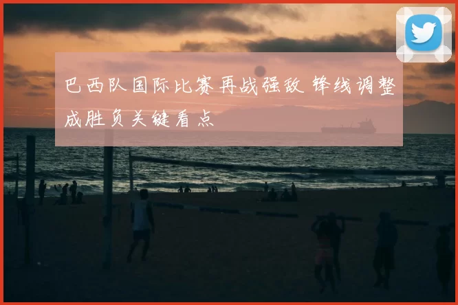 巴西队国际比赛再战强敌 锋线调整成胜负关键看点