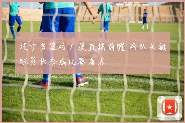辽宁男篮对广厦直播前瞻 两队关键球员状态成比赛看点