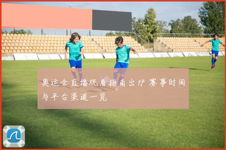奥运会直播观看指南出炉 赛事时间与平台渠道一览