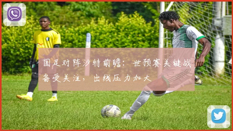 国足对阵沙特前瞻：世预赛关键战备受关注，出线压力加大