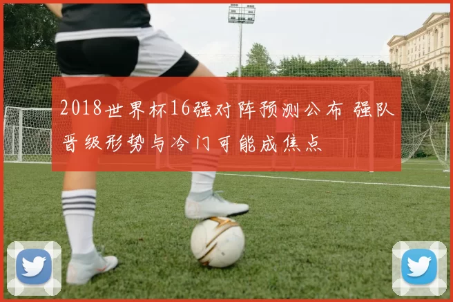 2018世界杯16强对阵预测公布 强队晋级形势与冷门可能成焦点