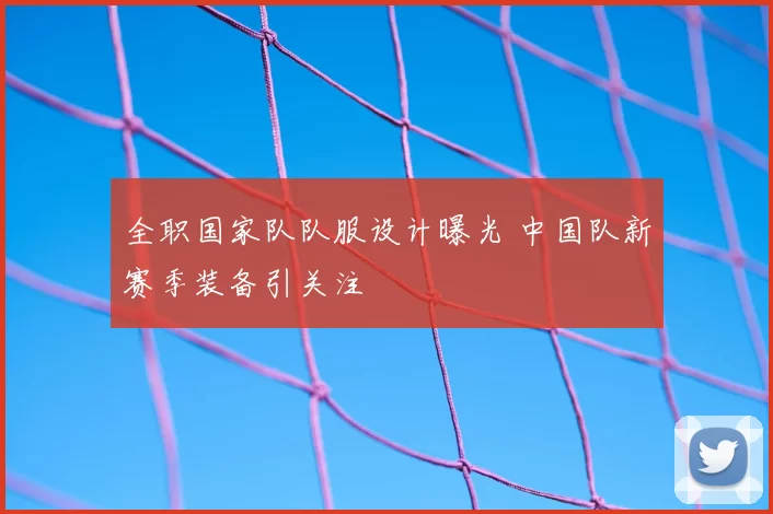 全职国家队队服设计曝光 中国队新赛季装备引关注