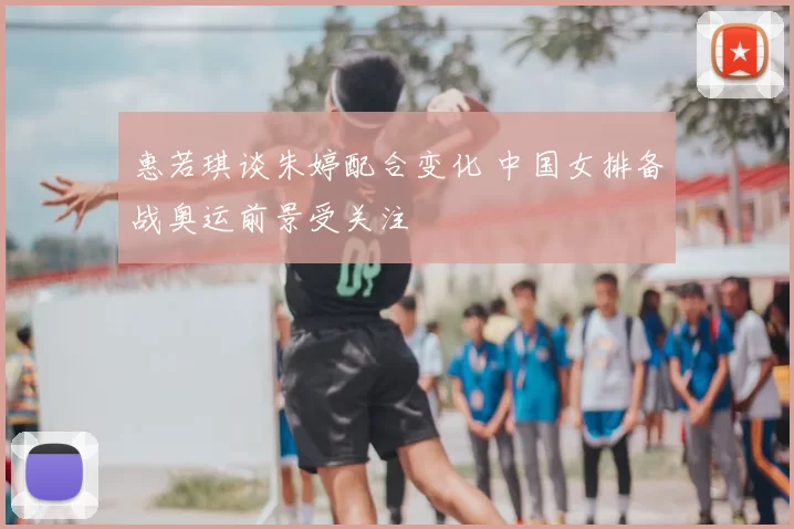 惠若琪谈朱婷配合变化 中国女排备战奥运前景受关注