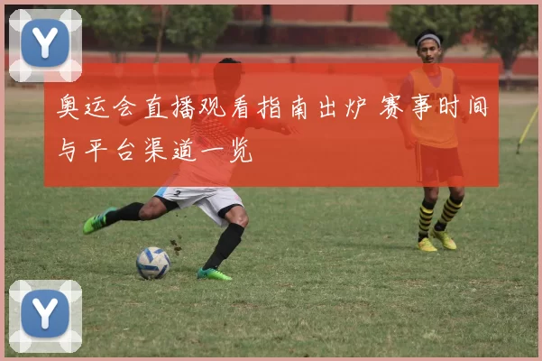 奥运会直播观看指南出炉 赛事时间与平台渠道一览