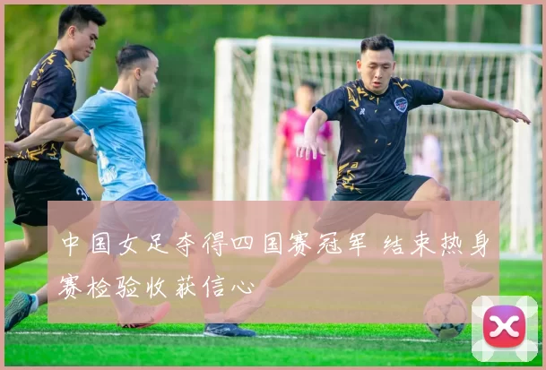 中国女足夺得四国赛冠军 结束热身赛检验收获信心