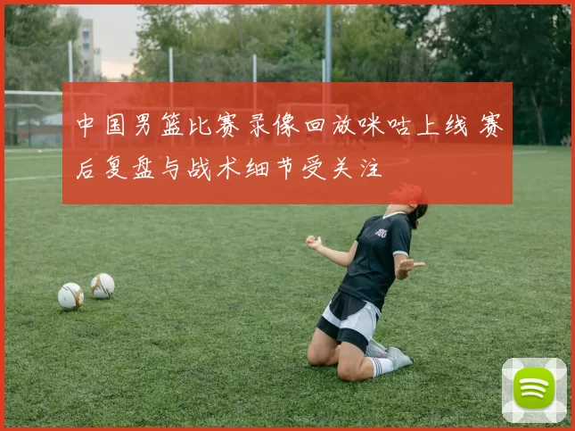 中国男篮比赛录像回放咪咕上线 赛后复盘与战术细节受关注