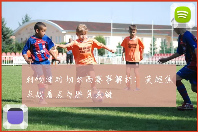 利物浦对切尔西赛事解析：英超焦点战看点与胜负关键