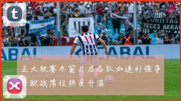 五大联赛冬窗开启各队加速补强争夺欧战席位热度升温
