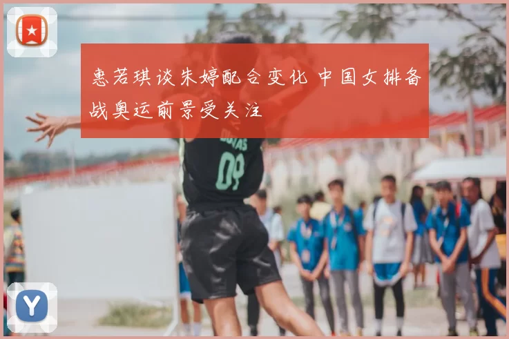 惠若琪谈朱婷配合变化 中国女排备战奥运前景受关注