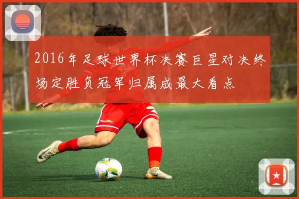 2016年足球世界杯决赛巨星对决终场定胜负冠军归属成最大看点