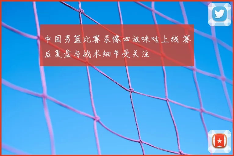 中国男篮比赛录像回放咪咕上线 赛后复盘与战术细节受关注