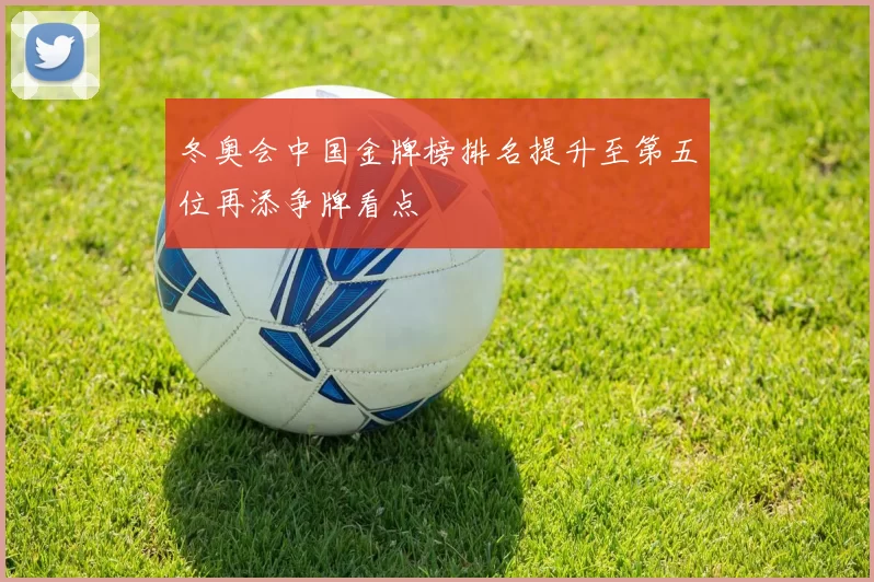 冬奥会中国金牌榜排名提升至第五位再添争牌看点