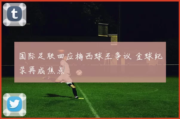 国际足联回应梅西球王争议 金球纪录再成焦点
