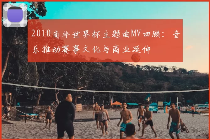 2010南非世界杯主题曲MV回顾：音乐推动赛事文化与商业延伸