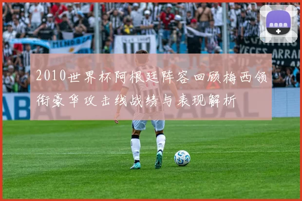 2010世界杯阿根廷阵容回顾梅西领衔豪华攻击线战绩与表现解析