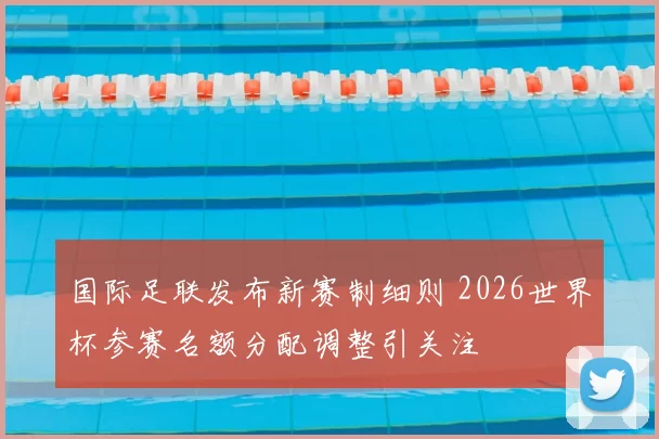 国际足联发布新赛制细则 2026世界杯参赛名额分配调整引关注