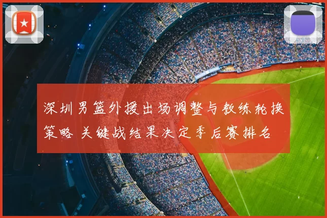 深圳男篮外援出场调整与教练轮换策略 关键战结果决定季后赛排名