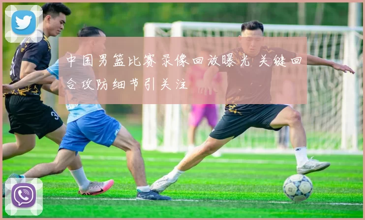 中国男篮比赛录像回放曝光 关键回合攻防细节引关注