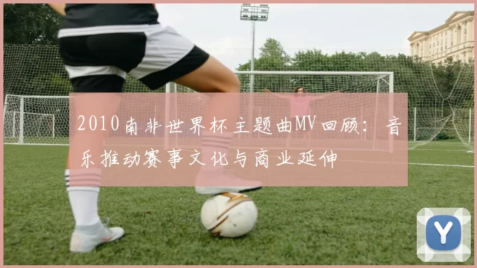 2010南非世界杯主题曲MV回顾：音乐推动赛事文化与商业延伸