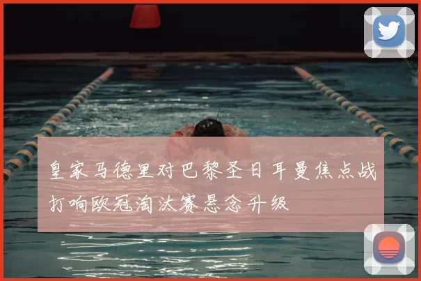 皇家马德里对巴黎圣日耳曼焦点战打响欧冠淘汰赛悬念升级
