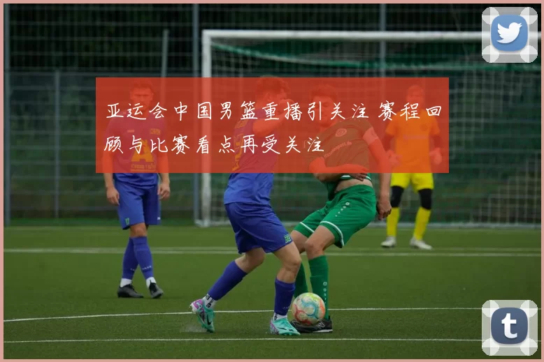 亚运会中国男篮重播引关注 赛程回顾与比赛看点再受关注